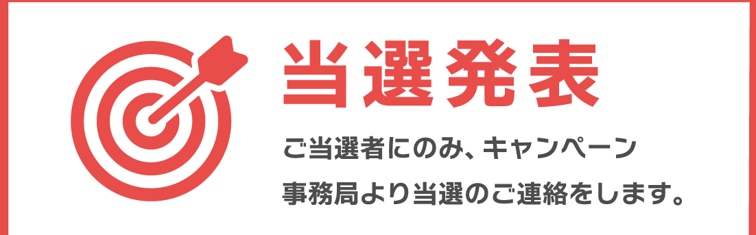 当選発表　ご当選者にのみ、キャンペーン事務局より当選のご連絡をします。